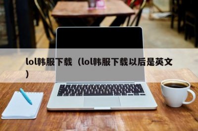 ​lol韩服下载（lol韩服下载以后是英文）